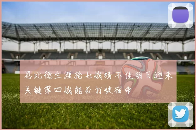 恩比德生涯抢七战绩不佳明日迎来关键第四战能否打破宿命