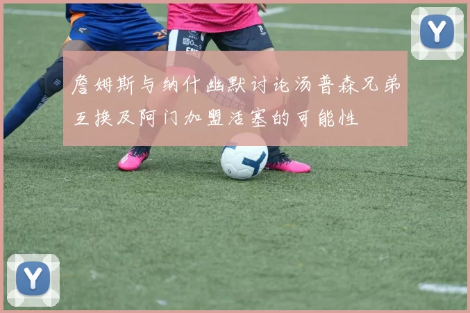 詹姆斯与纳什幽默讨论汤普森兄弟互换及阿门加盟活塞的可能性